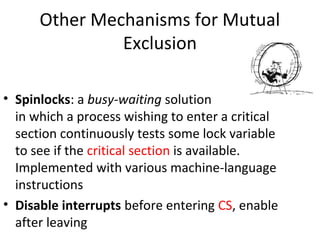 Other Mechanisms for Mutual
Exclusion
• Spinlocks: a busy-waiting solution
in which a process wishing to enter a critical
section continuously tests some lock variable
to see if the critical section is available.
Implemented with various machine-language
instructions
• Disable interrupts before entering CS, enable
after leaving
 