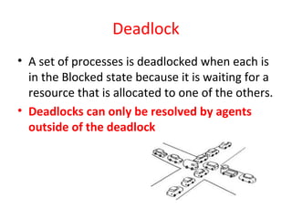 Deadlock
• A set of processes is deadlocked when each is
in the Blocked state because it is waiting for a
resource that is allocated to one of the others.
• Deadlocks can only be resolved by agents
outside of the deadlock
 