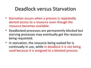 Deadlock versus Starvation
• Starvation occurs when a process is repeatedly
denied access to a resource even though the
resource becomes available.
• Deadlocked processes are permanently blocked but
starving processes may eventually get the resource
being requested.
• In starvation, the resource being waited for is
continually in use, while in deadlock it is not being
used because it is assigned to a blocked process.
 