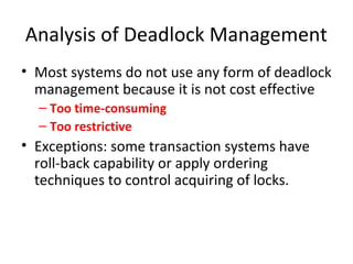 Analysis of Deadlock Management
• Most systems do not use any form of deadlock
management because it is not cost effective
– Too time-consuming
– Too restrictive
• Exceptions: some transaction systems have
roll-back capability or apply ordering
techniques to control acquiring of locks.
 
