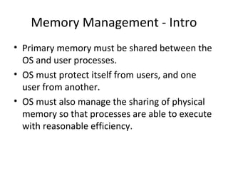 Memory Management - Intro
• Primary memory must be shared between the
OS and user processes.
• OS must protect itself from users, and one
user from another.
• OS must also manage the sharing of physical
memory so that processes are able to execute
with reasonable efficiency.
 