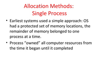 Allocation Methods:
Single Process
• Earliest systems used a simple approach: OS
had a protected set of memory locations, the
remainder of memory belonged to one
process at a time.
• Process “owned” all computer resources from
the time it began until it completed
 