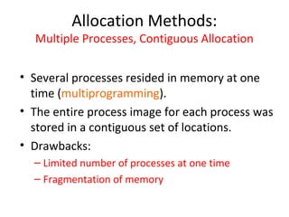 Allocation Methods:
Multiple Processes, Contiguous Allocation
• Several processes resided in memory at one
time (multiprogramming).
• The entire process image for each process was
stored in a contiguous set of locations.
• Drawbacks:
– Limited number of processes at one time
– Fragmentation of memory
 