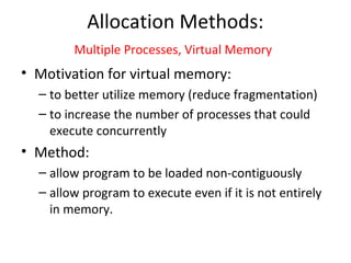 Allocation Methods:
Multiple Processes, Virtual Memory
• Motivation for virtual memory:
– to better utilize memory (reduce fragmentation)
– to increase the number of processes that could
execute concurrently
• Method:
– allow program to be loaded non-contiguously
– allow program to execute even if it is not entirely
in memory.
 