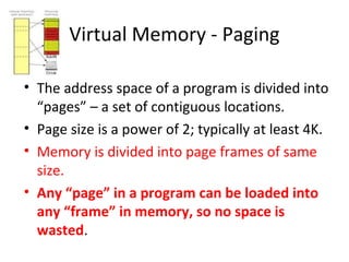 Virtual Memory - Paging
• The address space of a program is divided into
“pages” – a set of contiguous locations.
• Page size is a power of 2; typically at least 4K.
• Memory is divided into page frames of same
size.
• Any “page” in a program can be loaded into
any “frame” in memory, so no space is
wasted.
 