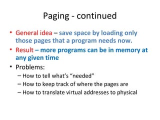 Paging - continued
• General idea – save space by loading only
those pages that a program needs now.
• Result – more programs can be in memory at
any given time
• Problems:
– How to tell what’s “needed”
– How to keep track of where the pages are
– How to translate virtual addresses to physical
 