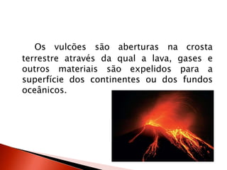 Os vulcões são aberturas na crosta terrestre através da qual a lava, gases e outros materiais são expelidos para a superfície dos continentes ou dos fundos oceânicos. 