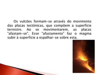 Os vulcões formam-se através do movimento das placas tectónicas, que compõem a superfície terrestre. Ao se movimentarem, as placas "afastam-se". Esse "afastamento" faz o magma subir à superficie a espalhar-se sobre esta.