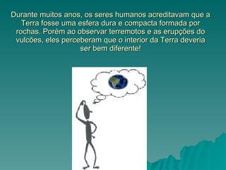 Durante muitos anos, os seres humanos acreditavam que a Terra fosse uma esfera dura e compacta formada por rochas. Porém ao observar terremotos e as erupções do vulcões, eles perceberam que o interior da Terra deveria ser bem diferente! 