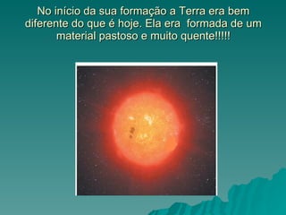 No início da sua formação a Terra era bem diferente do que é hoje. Ela era  formada de um material pastoso e muito quente!!!!! 