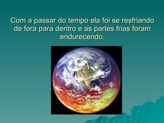 Com a passar do tempo ela foi se resfriando de fora para dentro e as partes frias foram endurecendo. 
