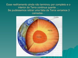 Esse resfriamento ainda não terminou por completo e o interior da Terra continua quente ...  Se pudéssemos retirar uma fatia da Terra veríamos 3 camadas... 