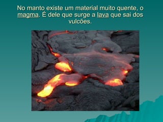 No manto existe um material muito quente, o  magma . É dele que surge a  lava  que sai dos vulcões. 