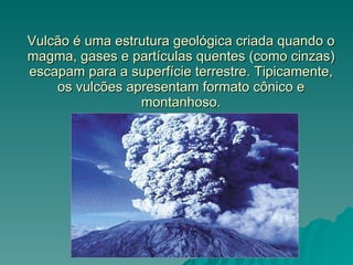 Vulcão é uma estrutura geológica criada quando o magma, gases e partículas quentes (como cinzas) escapam para a superfície terrestre. Tipicamente, os vulcões apresentam formato cônico e montanhoso. 