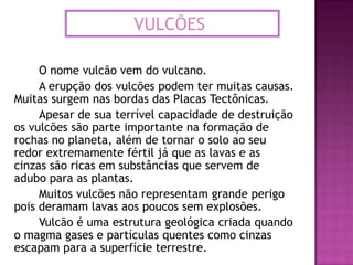 VULCÕES	O nome vulcão vem do vulcano.		A erupção dos vulcões podem ter muitas causas.   Muitas surgem nas bordas das Placas Tectônicas.		Apesar de sua terrível capacidade de destruição os vulcões são parte importante na formação de rochas no planeta, além de tornar o solo ao seu redor extremamente fértil já que as lavas e as cinzas são ricas em substâncias que servem de adubo para as plantas.Muitos vulcões não representam grande perigo pois deramamlavas aos poucos sem explosões.		Vulcão é uma estrutura geológica criada quando o magma gases e partículas quentes como cinzas escapam para a superfície terrestre.