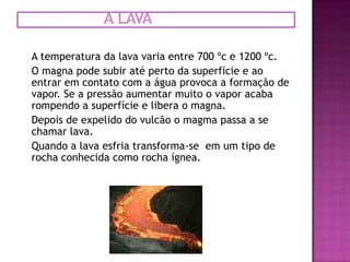 a lavaA temperatura da lava varia entre 700 ºc e 1200 ºc.O magna pode subir até perto da superfície e ao entrar em contato com a água provoca a formação de vapor. Se a pressão aumentar muito o vapor acaba rompendo a superfície e libera o magna.Depois de expelido do vulcão o magma passa a se chamar lava.Quando a lava esfria transforma-se  em um tipo de rocha conhecida como rocha ígnea. 