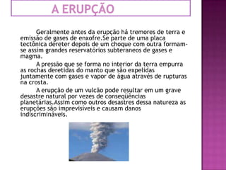            A erupção		Geralmente antes da erupção há tremores de terra e emissão de gases de enxofre.Se parte de uma placa tectônica dereterdepois de um choque com outra formam-se assim grandes reservatórios subteraneos de gases e magma.		A pressão que se forma no interior da terra empurra as rochas deretidasdo manto que são expelidas juntamente com gases e vapor de água através de rupturas na crosta.		A erupção de um vulcão pode resultar em um grave desastre natural por vezes de conseqüências planetárias.Assim como outros desastres dessa natureza as erupções são imprevisíveis e causam danos indiscrimináveis.