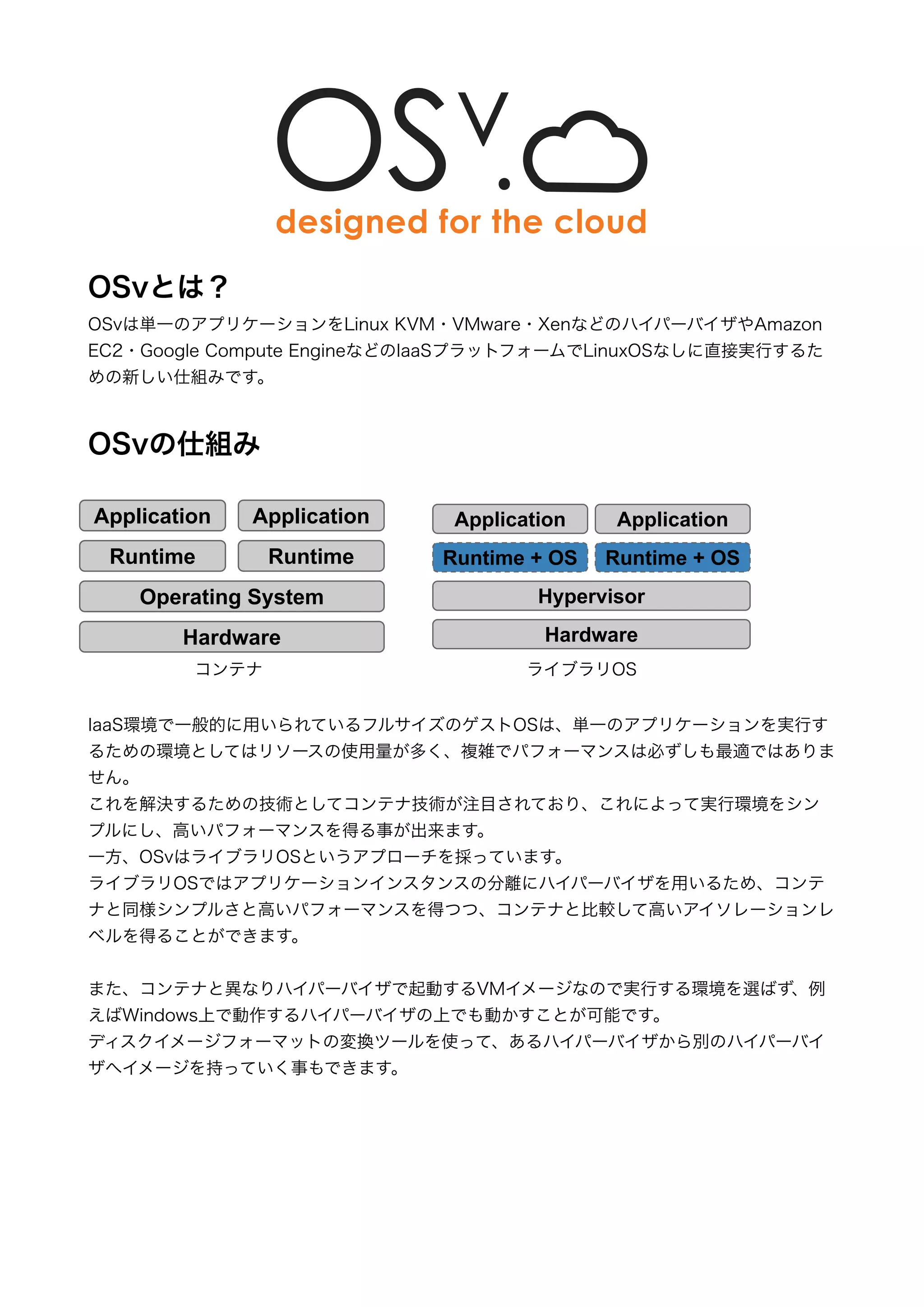 !!!!!!! 
OSvとは？ 
OSvは単一のアプリケーションをLinux KVM・VMware・XenなどのハイパーバイザやAmazon 
EC2・Google Compute EngineなどのIaaSプラットフォームでLinuxOSなしに直接実行するた 
めの新しい仕組みです。 
! 
OSvの仕組み 
$SSOLFDWLRQ 
5XQWLPH26 
! 
$SSOLFDWLRQ 
5XQWLPH 
IaaS環境で一般的に用いられているフルサイズのゲストOSは、単一のアプリケーションを実行す 
るための環境としてはリソースの使用量が多く、複雑でパフォーマンスは必ずしも最適ではありま 
せん。 
これを解決するための技術としてコンテナ技術が注目されており、これによって実行環境をシン 
プルにし、高いパフォーマンスを得る事が出来ます。 
一方、OSvはライブラリOSというアプローチを採っています。 
ライブラリOSではアプリケーションインスタンスの分離にハイパーバイザを用いるため、コンテ 
ナと同様シンプルさと高いパフォーマンスを得つつ、コンテナと比較して高いアイソレーションレ 
ベルを得ることができます。 
! 
また、コンテナと異なりハイパーバイザで起動するVMイメージなので実行する環境を選ばず、例 
えばWindows上で動作するハイパーバイザの上でも動かすことが可能です。 
ディスクイメージフォーマットの変換ツールを使って、あるハイパーバイザから別のハイパーバイ 
ザへイメージを持っていく事もできます。 
!!!!! 
RQWDLQHUV 
$SSOLFDWLRQ 
5XQWLPH 
2SHUDWLQJ6VWHP 
+DUGZDUH 
Ɣ KLJKVLPSOLFLW 
Ɣ KLJKUHVRXUFHHIILFLHQF 
Ɣ KLJKSHUIRUPDQFH 
³/LEUDU26´ 
$SSOLFDWLRQ 
5XQWLPH26 
+SHUYLVRU 
+DUGZDUH 
Ɣ KLJKVLPSOLFLW 
Ɣ KLJKUHVRXUFHHIILFLHQF 
Ɣ KLJKSHUIRUPDQFH 
Ɣ KLJKLVRODWLRQ 
コンテナライブラリOS 
 