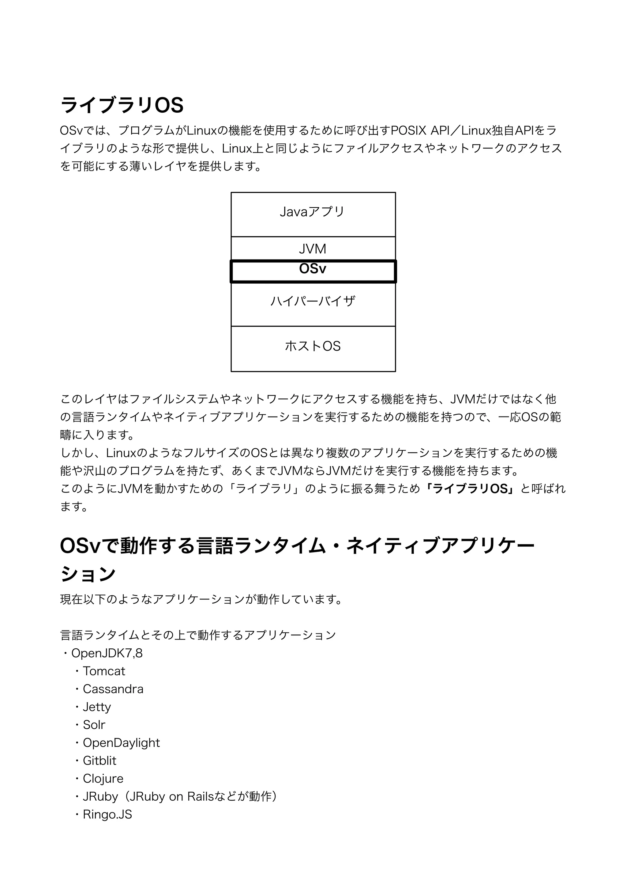 !! 
ライブラリOS 
OSvでは、プログラムがLinuxの機能を使用するために呼び出すPOSIX API／Linux独自APIをラ 
イブラリのような形で提供し、Linux上と同じようにファイルアクセスやネットワークのアクセス 
を可能にする薄いレイヤを提供します。 
!!!!!!!!!!!! 
Javaアプリ 
JVM 
OSv 
ハイパーバイザ 
ホストOS 
このレイヤはファイルシステムやネットワークにアクセスする機能を持ち、JVMだけではなく他 
の言語ランタイムやネイティブアプリケーションを実行するための機能を持つので、一応OSの範 
疇に入ります。 
しかし、LinuxのようなフルサイズのOSとは異なり複数のアプリケーションを実行するための機 
能や沢山のプログラムを持たず、あくまでJVMならJVMだけを実行する機能を持ちます。 
このようにJVMを動かすための「ライブラリ」のように振る舞うため「ライブラリOS」と呼ばれ 
ます。 
! 
OSvで動作する言語ランタイム・ネイティブアプリケー 
ション 
現在以下のようなアプリケーションが動作しています。 
! 
言語ランタイムとその上で動作するアプリケーション 
・OpenJDK7,8 
　・Tomcat 
　・Cassandra 
　・Jetty 
　・Solr 
　・OpenDaylight 
　・Gitblit 
　・Clojure 
　・JRuby（JRuby on Railsなどが動作） 
　・Ringo.JS 
 