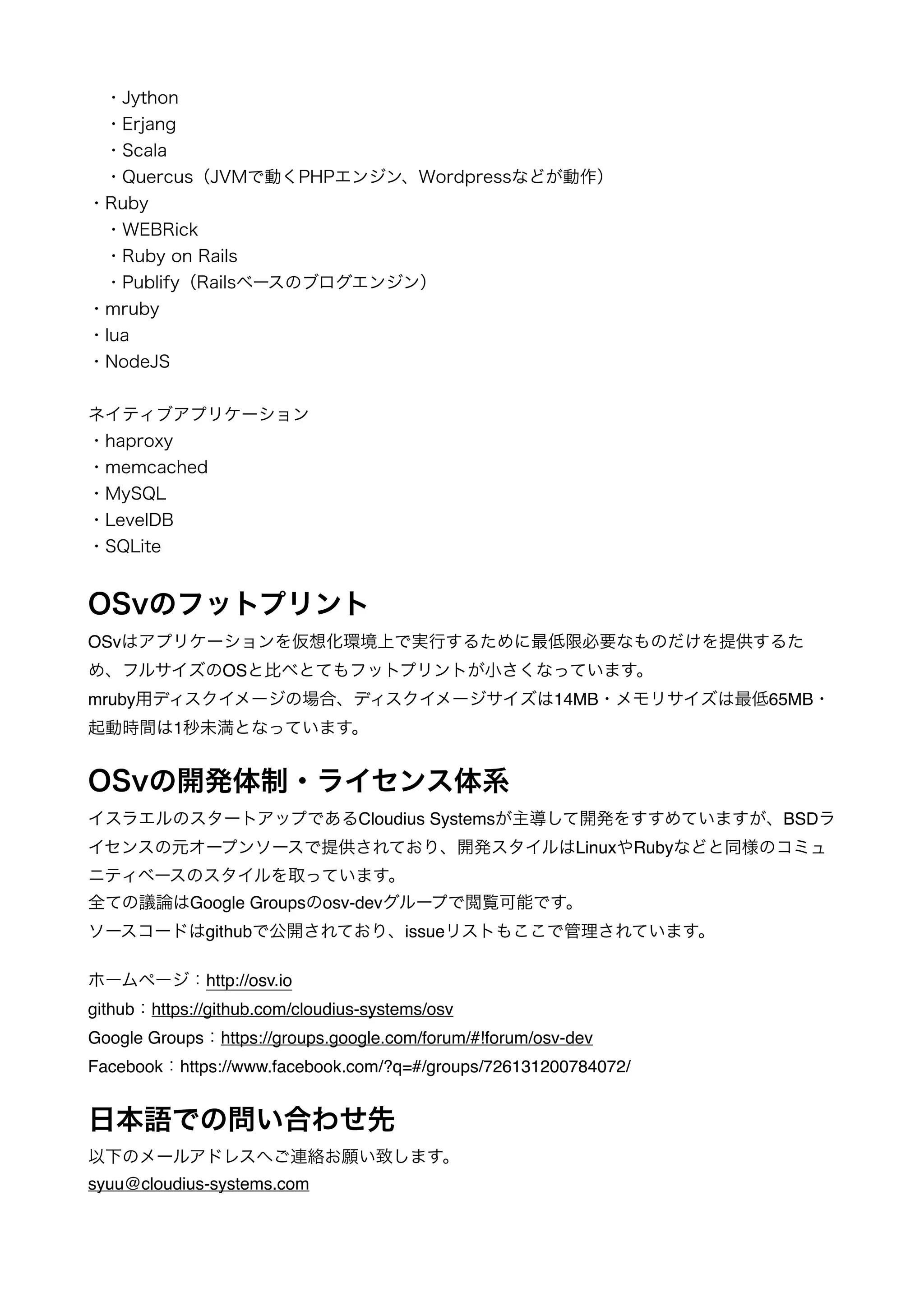 　・Jython 
　・Erjang 
　・Scala 
　・Quercus（JVMで動くPHPエンジン、Wordpressなどが動作）　　　　　　　　　　　　　　　　　　　・Ruby 
　・WEBRick 
　・Ruby on Rails 
　・Publify（Railsベースのブログエンジン） 
・mruby 
・lua 
・NodeJS 
! 
ネイティブアプリケーション 
・haproxy 
・memcached 
・MySQL 
・LevelDB 
・SQLite 
! 
OSvのフットプリント 
OSvはアプリケーションを仮想化環境上で実行するために最低限必要なものだけを提供するた 
め、フルサイズのOSと比べとてもフットプリントが小さくなっています。! 
mruby用ディスクイメージの場合、ディスクイメージサイズは14MB・メモリサイズは最低65MB・ 
起動時間は1秒未満となっています。! 
! 
OSvの開発体制・ライセンス体系 
イスラエルのスタートアップであるCloudius Systemsが主導して開発をすすめていますが、BSDラ 
イセンスの元オープンソースで提供されており、開発スタイルはLinuxやRubyなどと同様のコミュ 
ニティベースのスタイルを取っています。! 
全ての議論はGoogle Groupsのosv-devグループで閲覧可能です。! 
ソースコードはgithubで公開されており、issueリストもここで管理されています。! 
! 
ホームページ：http://osv.io! 
github：https://github.com/cloudius-systems/osv! 
Google Groups：https://groups.google.com/forum/#!forum/osv-dev! 
Facebook：https://www.facebook.com/?q=#/groups/726131200784072/! 
! 
日本語での問い合わせ先 
以下のメールアドレスへご連絡お願い致します。! 
syuu@cloudius-systems.com 
