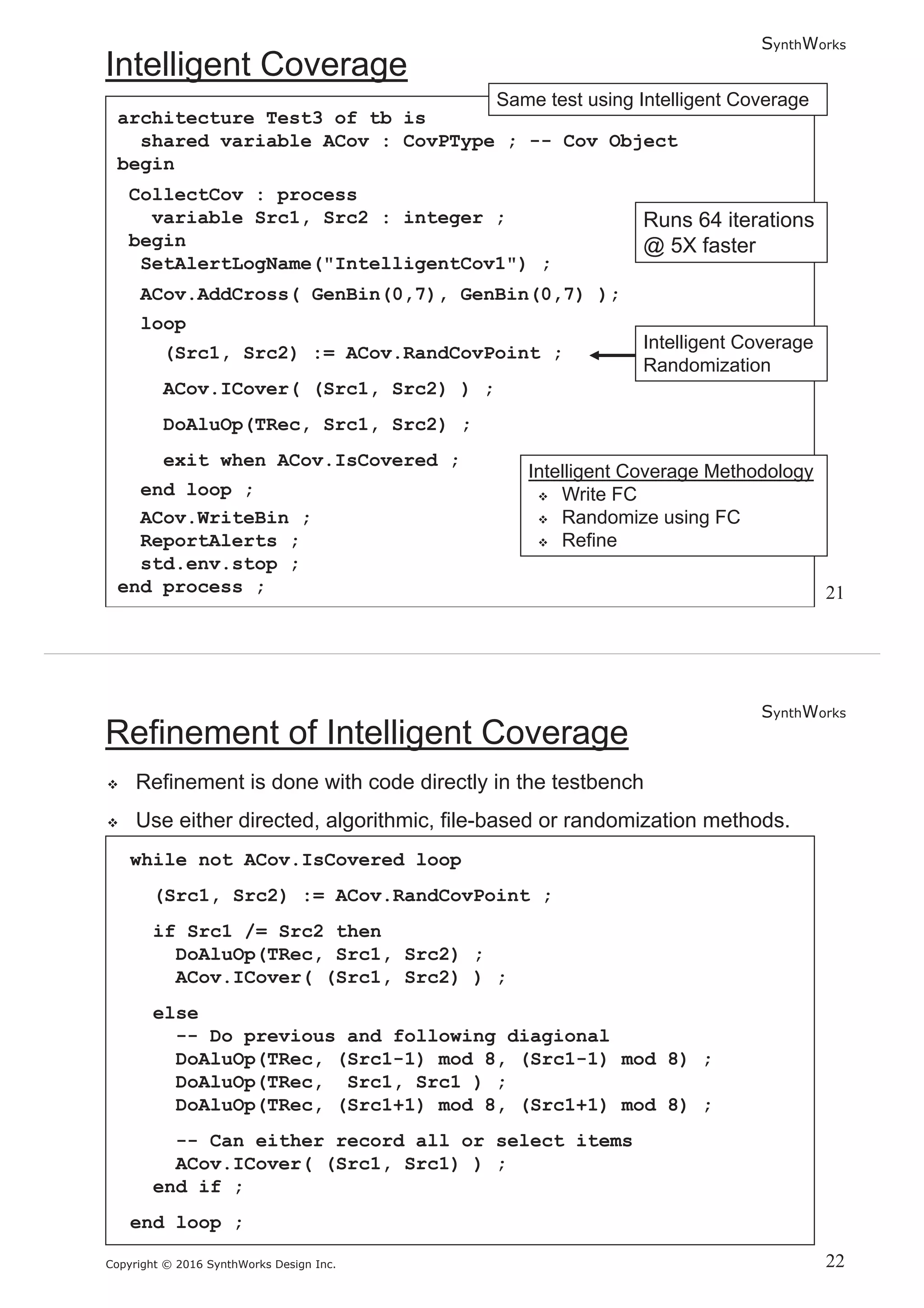 SynthWorks
Copyright © 2016 SynthWorks Design Inc.
architecture Test3 of tb is
shared variable ACov : CovPType ; -- Cov Object
begin
CollectCov : process
variable Src1, Src2 : integer ;
begin
SetAlertLogName("IntelligentCov1") ;
ACov.AddCross( GenBin(0,7), GenBin(0,7) );
loop
(Src1, Src2) := ACov.RandCovPoint ;
ACov.ICover( (Src1, Src2) ) ;
DoAluOp(TRec, Src1, Src2) ;
exit when ACov.IsCovered ;
end loop ;
ACov.WriteBin ;
ReportAlerts ;
std.env.stop ;
end process ;
SynthWorks
Copyright © 2016 SynthWorks Design Inc.
while not ACov.IsCovered loop
(Src1, Src2) := ACov.RandCovPoint ;
if Src1 /= Src2 then
DoAluOp(TRec, Src1, Src2) ;
ACov.ICover( (Src1, Src2) ) ;
else
-- Do previous and following diagional
DoAluOp(TRec, (Src1-1) mod 8, (Src1-1) mod 8) ;
DoAluOp(TRec, Src1, Src1 ) ;
DoAluOp(TRec, (Src1+1) mod 8, (Src1+1) mod 8) ;
-- Can either record all or select items
ACov.ICover( (Src1, Src1) ) ;
end if ;
end loop ;
 