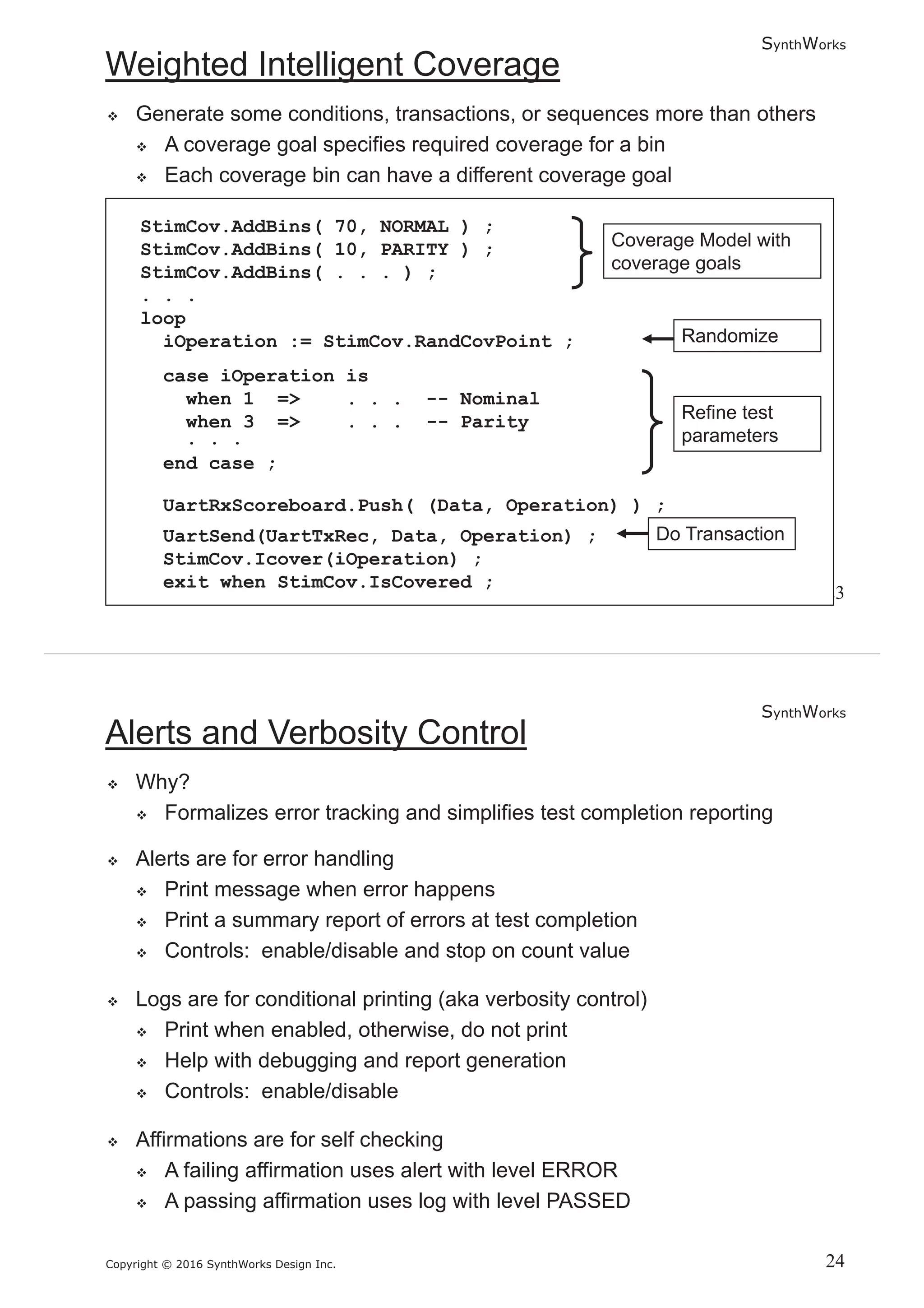 SynthWorks
Copyright © 2016 SynthWorks Design Inc.
StimCov.AddBins( 70, NORMAL ) ;
StimCov.AddBins( 10, PARITY ) ;
StimCov.AddBins( . . . ) ;
. . .
loop
iOperation := StimCov.RandCovPoint ;
case iOperation is
when 1 => . . . -- Nominal
when 3 => . . . -- Parity
. . .
end case ;
UartRxScoreboard.Push( (Data, Operation) ) ;
UartSend(UartTxRec, Data, Operation) ;
StimCov.Icover(iOperation) ;
exit when StimCov.IsCovered ;
SynthWorks
Copyright © 2016 SynthWorks Design Inc.
 
