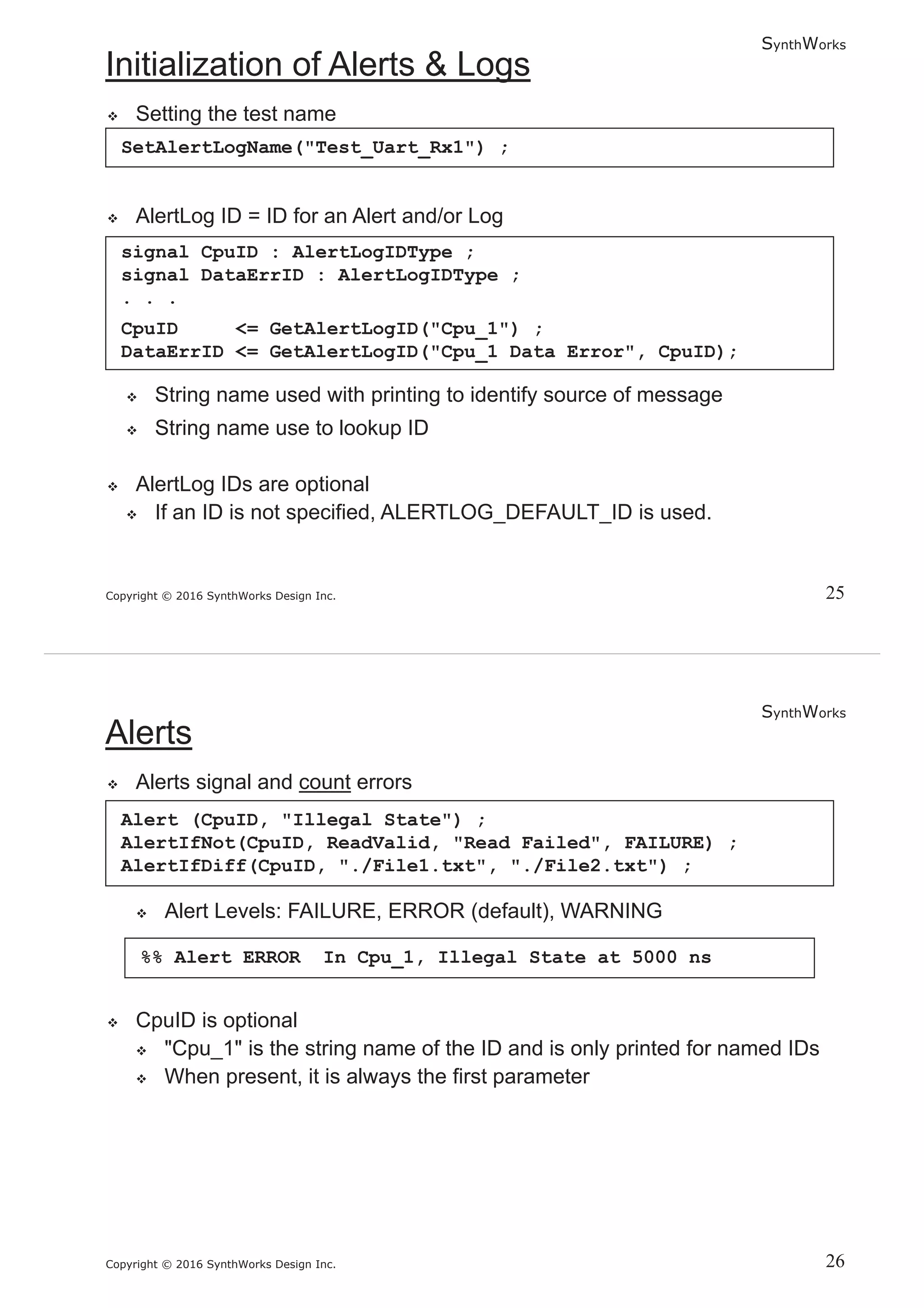 SynthWorks
Copyright © 2016 SynthWorks Design Inc.
SetAlertLogName("Test_Uart_Rx1") ;
signal CpuID : AlertLogIDType ;
signal DataErrID : AlertLogIDType ;
. . .
CpuID <= GetAlertLogID("Cpu_1") ;
DataErrID <= GetAlertLogID("Cpu_1 Data Error", CpuID);
SynthWorks
Copyright © 2016 SynthWorks Design Inc.
Alert (CpuID, "Illegal State") ;
AlertIfNot(CpuID, ReadValid, "Read Failed", FAILURE) ;
AlertIfDiff(CpuID, "./File1.txt", "./File2.txt") ;
%% Alert ERROR In Cpu_1, Illegal State at 5000 ns
 