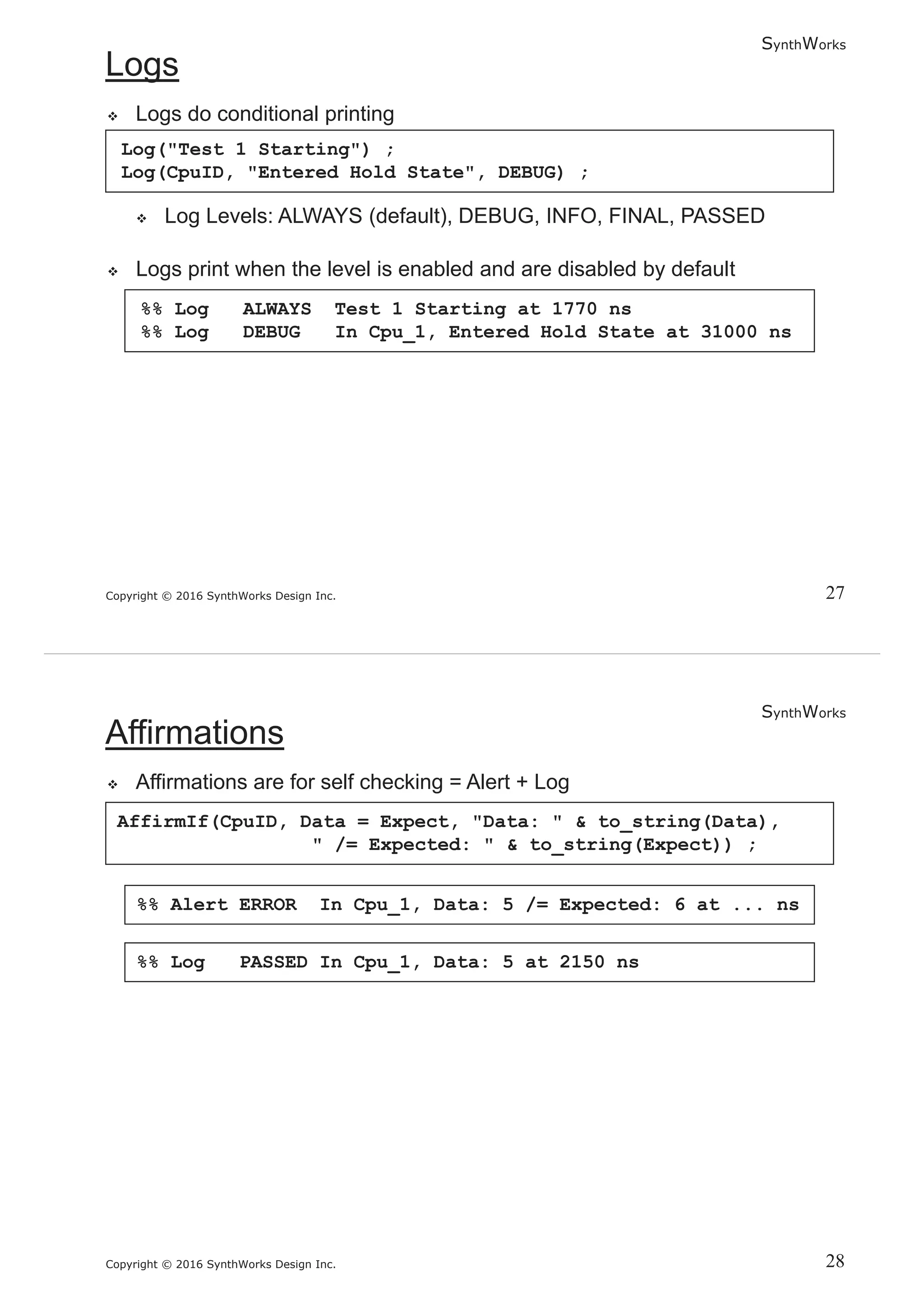 SynthWorks
Copyright © 2016 SynthWorks Design Inc.
Log("Test 1 Starting") ;
Log(CpuID, "Entered Hold State", DEBUG) ;
%% Log ALWAYS Test 1 Starting at 1770 ns
%% Log DEBUG In Cpu_1, Entered Hold State at 31000 ns
SynthWorks
Copyright © 2016 SynthWorks Design Inc.
AffirmIf(CpuID, Data = Expect, "Data: " & to_string(Data),
" /= Expected: " & to_string(Expect)) ;
%% Alert ERROR In Cpu_1, Data: 5 /= Expected: 6 at ... ns
%% Log PASSED In Cpu_1, Data: 5 at 2150 ns
 