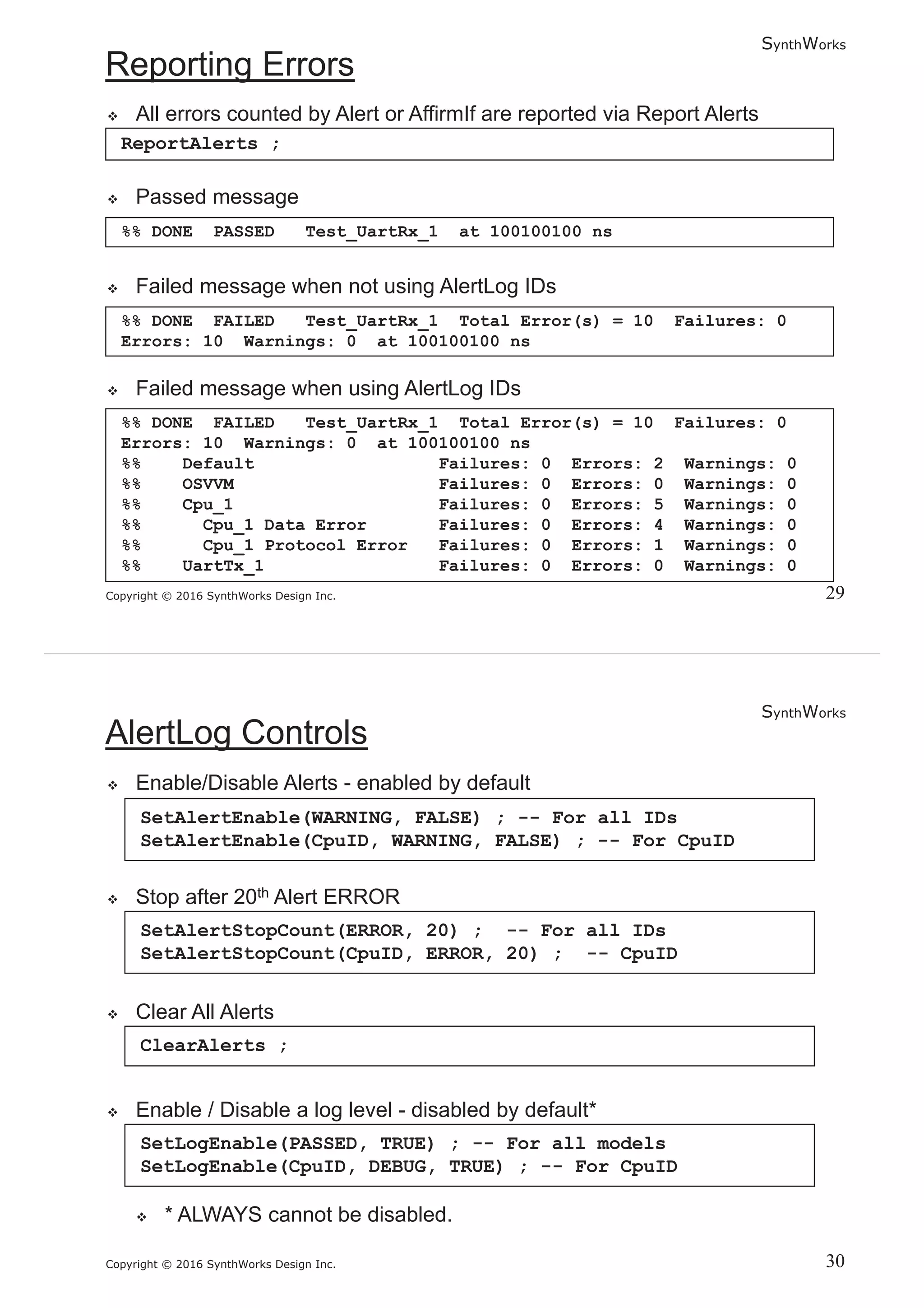 SynthWorks
Copyright © 2016 SynthWorks Design Inc.
ReportAlerts ;
%% DONE FAILED Test_UartRx_1 Total Error(s) = 10 Failures: 0
Errors: 10 Warnings: 0 at 100100100 ns
%% DONE FAILED Test_UartRx_1 Total Error(s) = 10 Failures: 0
Errors: 10 Warnings: 0 at 100100100 ns
%% Default Failures: 0 Errors: 2 Warnings: 0
%% OSVVM Failures: 0 Errors: 0 Warnings: 0
%% Cpu_1 Failures: 0 Errors: 5 Warnings: 0
%% Cpu_1 Data Error Failures: 0 Errors: 4 Warnings: 0
%% Cpu_1 Protocol Error Failures: 0 Errors: 1 Warnings: 0
%% UartTx_1 Failures: 0 Errors: 0 Warnings: 0
%% DONE PASSED Test_UartRx_1 at 100100100 ns
SynthWorks
Copyright © 2016 SynthWorks Design Inc.
SetAlertEnable(WARNING, FALSE) ; -- For all IDs
SetAlertEnable(CpuID, WARNING, FALSE) ; -- For CpuID
SetAlertStopCount(ERROR, 20) ; -- For all IDs
SetAlertStopCount(CpuID, ERROR, 20) ; -- CpuID
ClearAlerts ;
SetLogEnable(PASSED, TRUE) ; -- For all models
SetLogEnable(CpuID, DEBUG, TRUE) ; -- For CpuID
 
