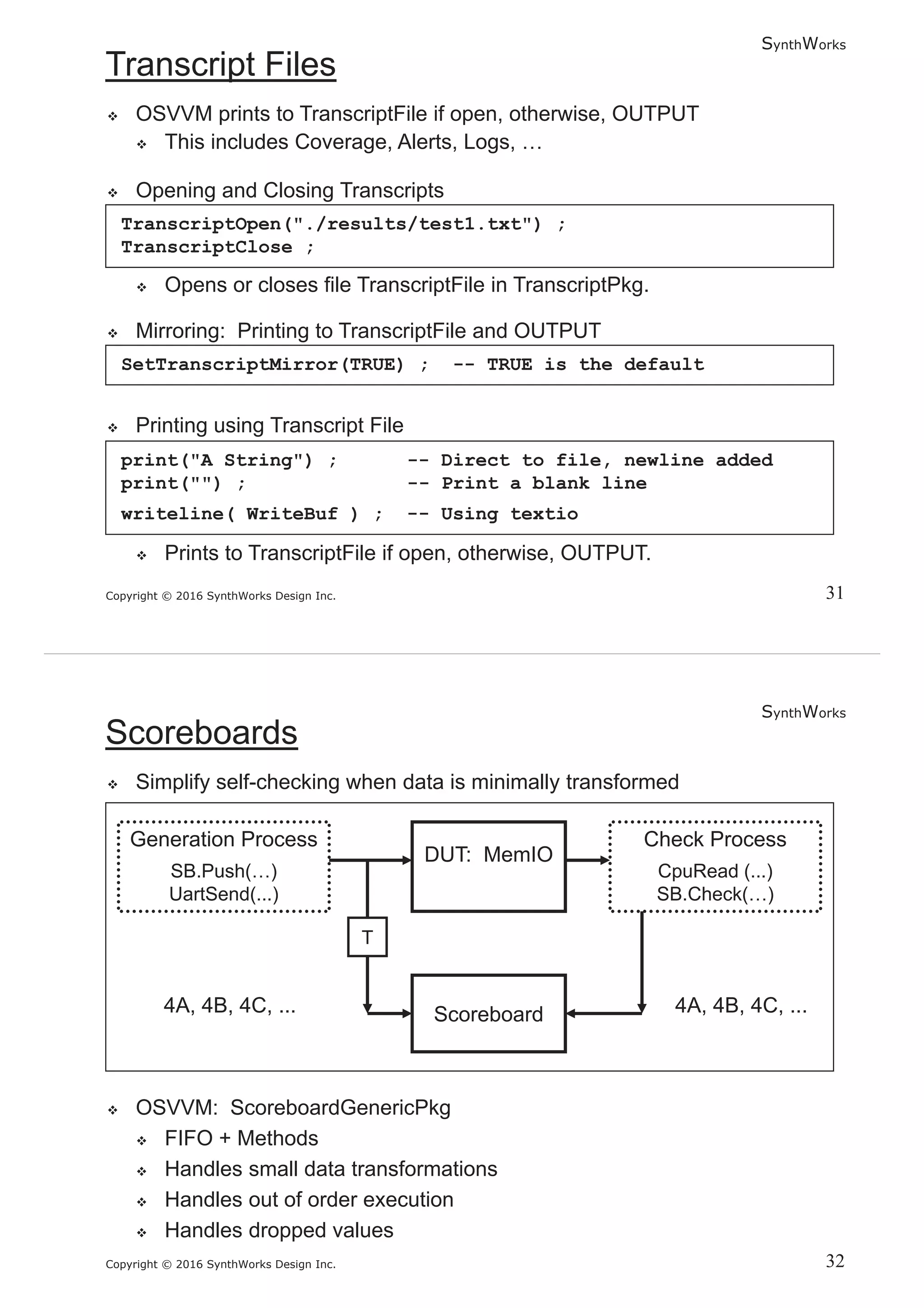 SynthWorks
Copyright © 2016 SynthWorks Design Inc.
TranscriptOpen("./results/test1.txt") ;
TranscriptClose ;
SetTranscriptMirror(TRUE) ; -- TRUE is the default
print("A String") ; -- Direct to file, newline added
print("") ; -- Print a blank line
writeline( WriteBuf ) ; -- Using textio
SynthWorks
Copyright © 2016 SynthWorks Design Inc.
 