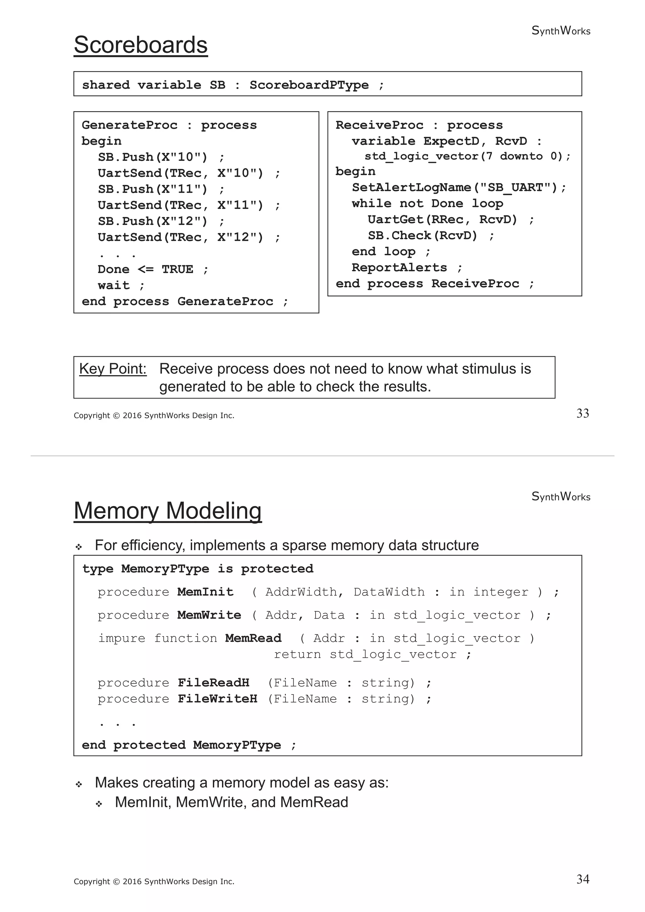 SynthWorks
Copyright © 2016 SynthWorks Design Inc.
GenerateProc : process
begin
SB.Push(X"10") ;
UartSend(TRec, X"10") ;
SB.Push(X"11") ;
UartSend(TRec, X"11") ;
SB.Push(X"12") ;
UartSend(TRec, X"12") ;
. . .
Done <= TRUE ;
wait ;
end process GenerateProc ;
ReceiveProc : process
variable ExpectD, RcvD :
std_logic_vector(7 downto 0);
begin
SetAlertLogName("SB_UART");
while not Done loop
UartGet(RRec, RcvD) ;
SB.Check(RcvD) ;
end loop ;
ReportAlerts ;
end process ReceiveProc ;
shared variable SB : ScoreboardPType ;
SynthWorks
Copyright © 2016 SynthWorks Design Inc.
type MemoryPType is protected
procedure MemInit ( AddrWidth, DataWidth : in integer ) ;
procedure MemWrite ( Addr, Data : in std_logic_vector ) ;
impure function MemRead ( Addr : in std_logic_vector )
return std_logic_vector ;
procedure FileReadH (FileName : string) ;
procedure FileWriteH (FileName : string) ;
. . .
end protected MemoryPType ;
 