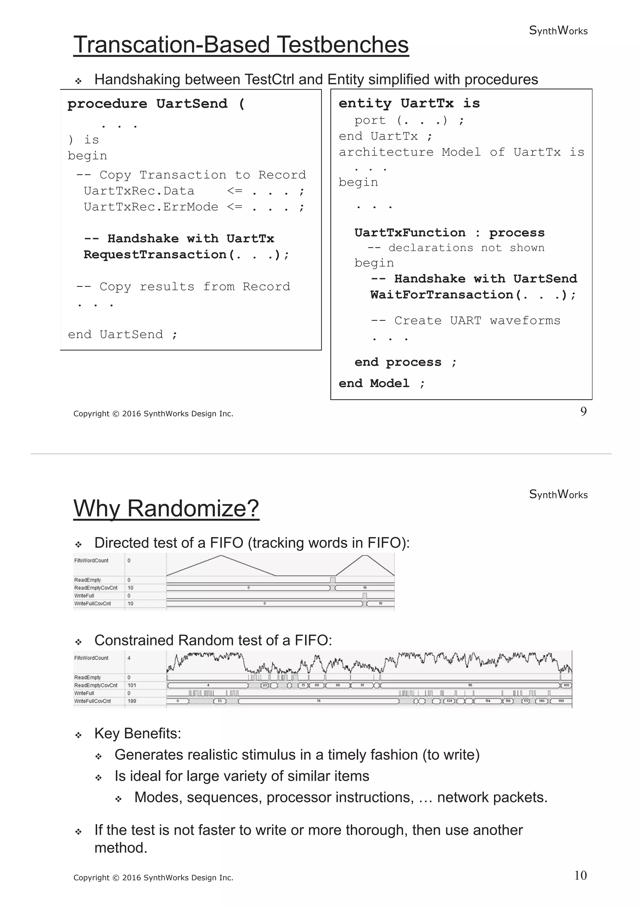 SynthWorks
Copyright © 2016 SynthWorks Design Inc.
procedure UartSend (
. . .
) is
begin
-- Copy Transaction to Record
UartTxRec.Data <= . . . ;
UartTxRec.ErrMode <= . . . ;
-- Handshake with UartTx
RequestTransaction(. . .);
-- Copy results from Record
. . .
end UartSend ;
entity UartTx is
port (. . .) ;
end UartTx ;
architecture Model of UartTx is
. . .
begin
. . .
UartTxFunction : process
-- declarations not shown
begin
-- Handshake with UartSend
WaitForTransaction(. . .);
-- Create UART waveforms
. . .
end process ;
end Model ;
SynthWorks
Copyright © 2016 SynthWorks Design Inc.
 