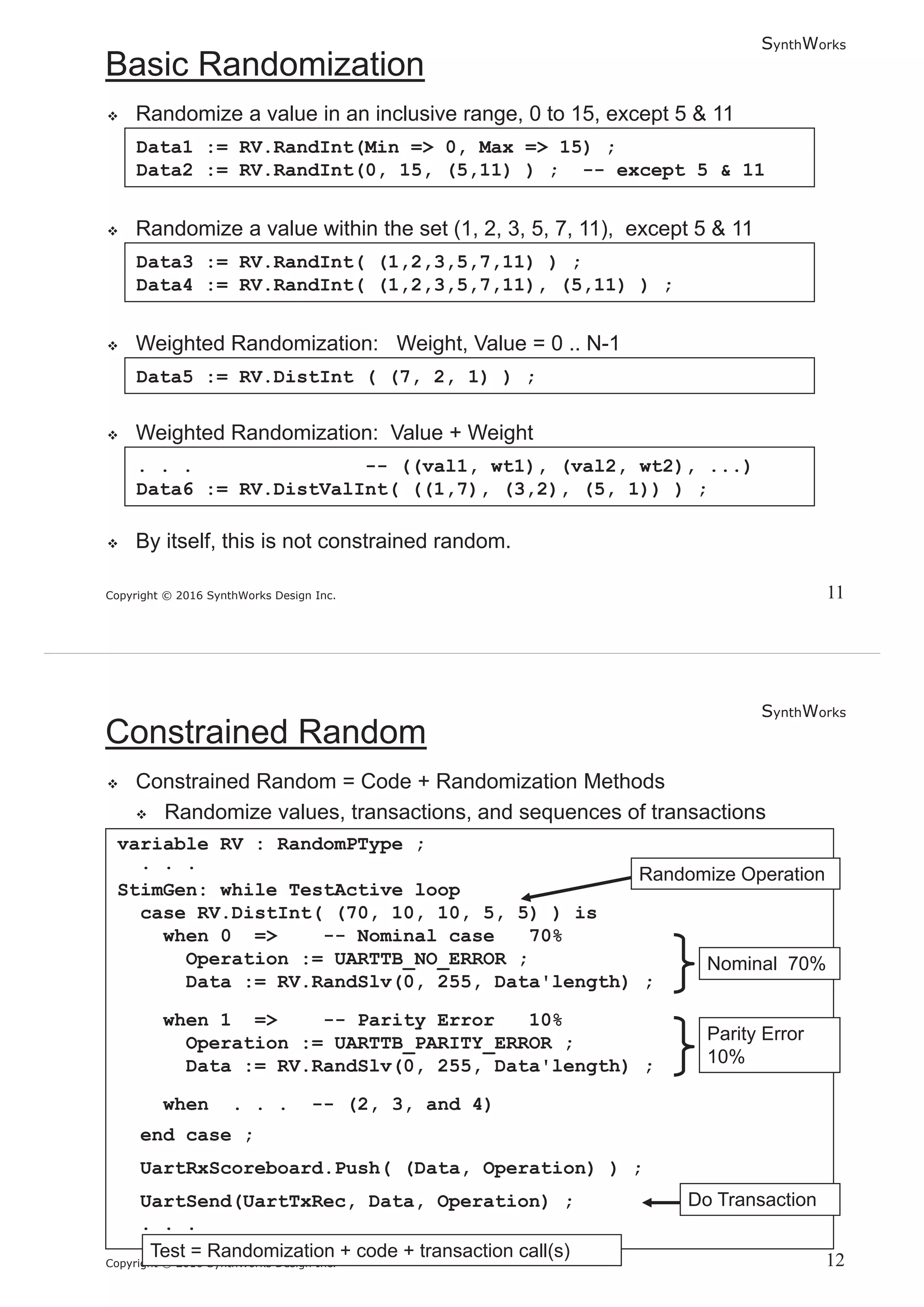 SynthWorks
Copyright © 2016 SynthWorks Design Inc.
Data1 := RV.RandInt(Min => 0, Max => 15) ;
Data2 := RV.RandInt(0, 15, (5,11) ) ; -- except 5 & 11
Data3 := RV.RandInt( (1,2,3,5,7,11) ) ;
Data4 := RV.RandInt( (1,2,3,5,7,11), (5,11) ) ;
. . . -- ((val1, wt1), (val2, wt2), ...)
Data6 := RV.DistValInt( ((1,7), (3,2), (5, 1)) ) ;
Data5 := RV.DistInt ( (7, 2, 1) ) ;
SynthWorks
Copyright © 2016 SynthWorks Design Inc.
variable RV : RandomPType ;
. . .
StimGen: while TestActive loop
case RV.DistInt( (70, 10, 10, 5, 5) ) is
when 0 => -- Nominal case 70%
Operation := UARTTB_NO_ERROR ;
Data := RV.RandSlv(0, 255, Data'length) ;
when 1 => -- Parity Error 10%
Operation := UARTTB_PARITY_ERROR ;
Data := RV.RandSlv(0, 255, Data'length) ;
when . . . -- (2, 3, and 4)
end case ;
UartRxScoreboard.Push( (Data, Operation) ) ;
UartSend(UartTxRec, Data, Operation) ;
. . .
 