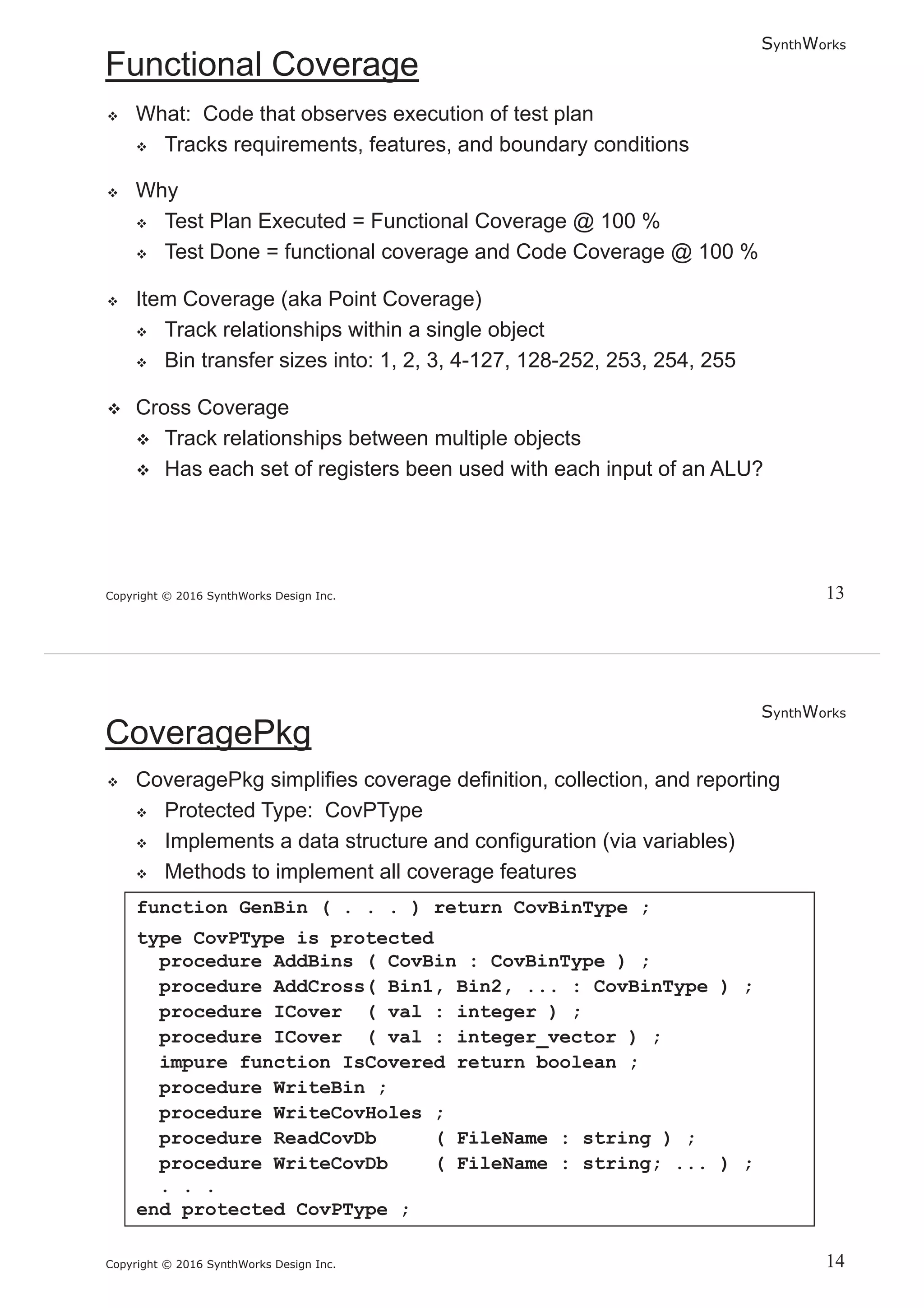 SynthWorks
Copyright © 2016 SynthWorks Design Inc.
SynthWorks
Copyright © 2016 SynthWorks Design Inc.
function GenBin ( . . . ) return CovBinType ;
type CovPType is protected
procedure AddBins ( CovBin : CovBinType ) ;
procedure AddCross( Bin1, Bin2, ... : CovBinType ) ;
procedure ICover ( val : integer ) ;
procedure ICover ( val : integer_vector ) ;
impure function IsCovered return boolean ;
procedure WriteBin ;
procedure WriteCovHoles ;
procedure ReadCovDb ( FileName : string ) ;
procedure WriteCovDb ( FileName : string; ... ) ;
. . .
end protected CovPType ;
 