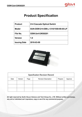 OSW-2x4-C#550201
Guilin GLsun Science and Tech Group Co., LTD.
Tel: +86-773-3116006 info@glsun.com Web: www.glsun.com
- 1 -
Product Specification
All right reserved by Guilin GLsun Science and Tech Group Co., LTD. Without written permission,
any unit or individual can’t reproduce, copy or use it for any commercial purpose.
Product 2×4 Cascade Optical Switch
Model SUN-OSW-2×4-SM-L-1310/1550-90-05-LP
File No. OSW-2x4-C#550201
Version 1.0
Issuing Date 2016-03-09
Specification Revision Record
Date Version Page Revision Description Prepare Approve
- 1 -
 