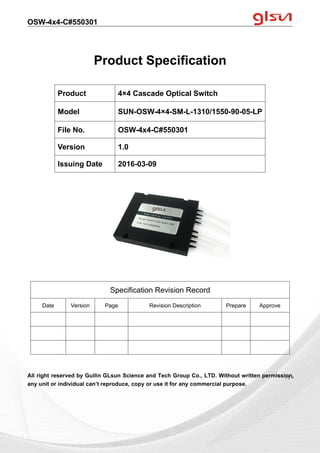 OSW-4x4-C#550301
Guilin GLsun Science and Tech Group Co., LTD.
Tel: +86-773-3116006 info@glsun.com Web: www.glsun.com
- 1 -
Product Specification
All right reserved by Guilin GLsun Science and Tech Group Co., LTD. Without written permission,
any unit or individual can’t reproduce, copy or use it for any commercial purpose.
Product 4×4 Cascade Optical Switch
Model SUN-OSW-4×4-SM-L-1310/1550-90-05-LP
File No. OSW-4x4-C#550301
Version 1.0
Issuing Date 2016-03-09
Specification Revision Record
Date Version Page Revision Description Prepare Approve
- 1 -
 