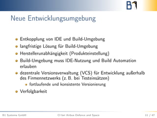 Neue Entwicklungsumgebung
Entkopplung von IDE und Build-Umgebung
langfristige Lösung für Build-Umgebung
Herstellerunabhängigkeit (Produkteinstellung)
Build-Umgebung muss IDE-Nutzung und Build Automation
erlauben
dezentrale Versionsverwaltung (VCS) für Entwicklung außerhalb
des Firmennetzwerks (z. B. bei Testeinsätzen)
fortlaufende und konsistente Versionierung
Verfolgbarkeit
B1 Systems GmbH CI bei Airbus Defence and Space 11 / 47
 