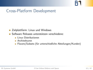 Cross-Platform Development
Zielplattform: Linux und Windows
Software Releases unterstützen verschiedene:
Linux Distributionen
Architekturen
Flavors/Subsets (für unterschiedliche Abteilungen/Kunden)
B1 Systems GmbH CI bei Airbus Defence and Space 12 / 47
 