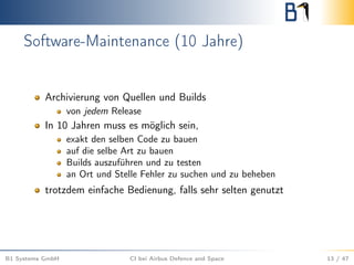 Software-Maintenance (10 Jahre)
Archivierung von Quellen und Builds
von jedem Release
In 10 Jahren muss es möglich sein,
exakt den selben Code zu bauen
auf die selbe Art zu bauen
Builds auszuführen und zu testen
an Ort und Stelle Fehler zu suchen und zu beheben
trotzdem einfache Bedienung, falls sehr selten genutzt
B1 Systems GmbH CI bei Airbus Defence and Space 13 / 47
 