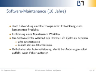 Software-Maintenance (10 Jahre)
statt Entwicklung einzelner Programme: Entwicklung eines
konsistenten Produkts
Einführung eines Maintenance Workﬂow
Um Softwarefehler während des Release Life Cycles zu beheben,
alles automatisieren
anstatt alles zu dokumentieren.
Beibehalten der Automatisierung, damit bei Änderungen sofort
auﬀällt, wenn Fehler auftreten
B1 Systems GmbH CI bei Airbus Defence and Space 15 / 47
 