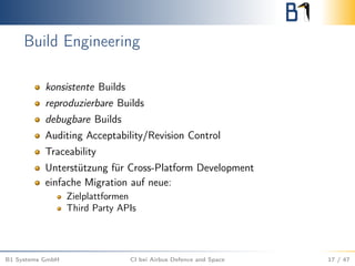 Build Engineering
konsistente Builds
reproduzierbare Builds
debugbare Builds
Auditing Acceptability/Revision Control
Traceability
Unterstützung für Cross-Platform Development
einfache Migration auf neue:
Zielplattformen
Third Party APIs
B1 Systems GmbH CI bei Airbus Defence and Space 17 / 47
 