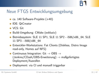 Neue FTGS Entwicklungsumgebung
ca. 140 Software-Projekte (+40)
IDE: QtCreator
VCS: Git
Build-Umgebung: CMake (exklusiv)
Betriebssystem: SLE 11 SP1, SLE 11 SP2 - i586/x86_64, SLE
11 SP3 - i568/x86_64
Entwickler-Workstations: Fat Clients (Diskless, Distro Image
read-only, Homes auf NFS)
Continuous Integration: Git → OBS →
(Jenkins/CDash/OBS-Erweiterung) → maßgefertigtes
Deployment/Ausrollen
Deployment: via CI und manuell triggerbar
B1 Systems GmbH CI bei Airbus Defence and Space 22 / 47
 