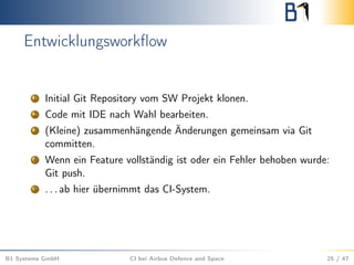 Entwicklungsworkﬂow
1 Initial Git Repository vom SW Projekt klonen.
2 Code mit IDE nach Wahl bearbeiten.
3 (Kleine) zusammenhängende Änderungen gemeinsam via Git
committen.
4 Wenn ein Feature vollständig ist oder ein Fehler behoben wurde:
Git push.
5 . . . ab hier übernimmt das CI-System.
B1 Systems GmbH CI bei Airbus Defence and Space 25 / 47
 