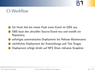 CI-Workﬂow
1 Git Hook löst bei einem Push einen Event im OBS aus.
2 OBS baut den aktuellen Source-Stand neu und erstellt ein
Repository.
3 sofortiges automatisches Deployment bei Release Maintenance
4 nächtliches Deployment der Entwicklungs und Test Stages
5 Deployment erfolgt direkt auf NFS Share inklusive Snapshot.
B1 Systems GmbH CI bei Airbus Defence and Space 28 / 47
 