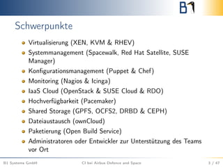 Schwerpunkte
Virtualisierung (XEN, KVM & RHEV)
Systemmanagement (Spacewalk, Red Hat Satellite, SUSE
Manager)
Konﬁgurationsmanagement (Puppet & Chef)
Monitoring (Nagios & Icinga)
IaaS Cloud (OpenStack & SUSE Cloud & RDO)
Hochverfügbarkeit (Pacemaker)
Shared Storage (GPFS, OCFS2, DRBD & CEPH)
Dateiaustausch (ownCloud)
Paketierung (Open Build Service)
Administratoren oder Entwickler zur Unterstützung des Teams
vor Ort
B1 Systems GmbH CI bei Airbus Defence and Space 3 / 47
 