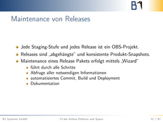 Maintenance von Releases
Jede Staging-Stufe und jedes Release ist ein OBS-Projekt.
Releases sind „abgehängte“ und konsistente Produkt-Snapshots.
Maintenance eines Release Pakets erfolgt mittels „Wizard“
führt durch alle Schritte
Abfrage aller notwendigen Informationen
automatisiertes Commit, Build und Deployment
Dokumentation
B1 Systems GmbH CI bei Airbus Defence and Space 31 / 47
 