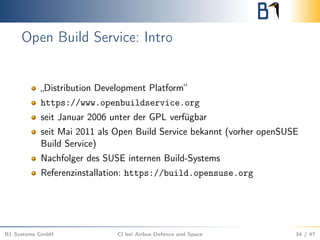 Open Build Service: Intro
„Distribution Development Platform“
https://www.openbuildservice.org
seit Januar 2006 unter der GPL verfügbar
seit Mai 2011 als Open Build Service bekannt (vorher openSUSE
Build Service)
Nachfolger des SUSE internen Build-Systems
Referenzinstallation: https://build.opensuse.org
B1 Systems GmbH CI bei Airbus Defence and Space 34 / 47
 