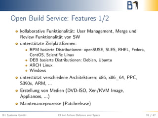 Open Build Service: Features 1/2
kollaborative Funktionalität: User Management, Merge und
Review Funktionalität von SW
unterstützte Zielplattformen:
RPM basierte Distributionen: openSUSE, SLES, RHEL, Fedora,
CentOS, Scientiﬁc Linux
DEB basierte Distributionen: Debian, Ubuntu
ARCH Linux
Windows
unterstützt verschiedene Architekturen: x86, x86_64, PPC,
S390x, ARM, ...
Erstellung von Medien (DVD-ISO, Xen/KVM Image,
Appliances, ...)
Maintenanceprozesse (Patchrelease)
B1 Systems GmbH CI bei Airbus Defence and Space 35 / 47
 