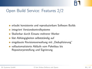 Open Build Service: Features 2/2
erlaubt konsistente und reproduzierbare Software Builds
integriert Versionskontrollsysteme
Skalierbar durch Einsatz mehrerer Worker
löst Abhängigkeiten selbstständig auf
eingebaute Revisionsverwaltung mit „Deduplizierung“
vollautomatisierte Abläufe vom Paketbau bis
Repositoryerstellung und Signierung
B1 Systems GmbH CI bei Airbus Defence and Space 36 / 47
 