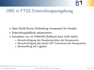 OBS in FTGS Entwicklungsumgebung
Open Build Service Einbindung transparent für Kunden
Entwicklungsabläufe automatisiert
Interaktion nur im Fehlerfall (Software baut nicht mehr)
Benachrichtigung des Hauptentwicklers der Komponente
Benachrichtigung des letzten GIT Committers der Komponente
Bereitstellung der Logdatei
B1 Systems GmbH CI bei Airbus Defence and Space 42 / 47
 